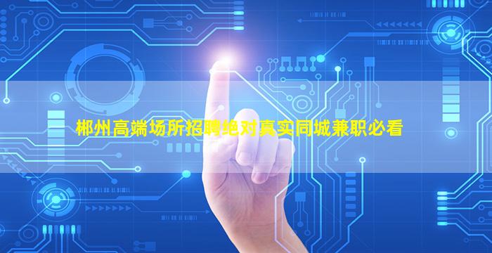 郴州高端场所招聘绝对真实同城兼职必看